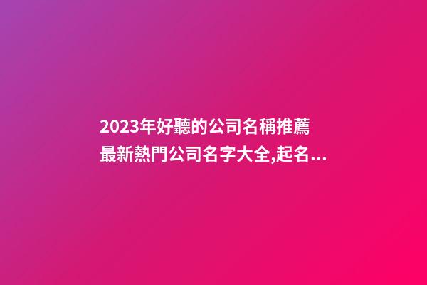 2023年好聽的公司名稱推薦 最新熱門公司名字大全,起名之家-第1張-公司起名-玄機派